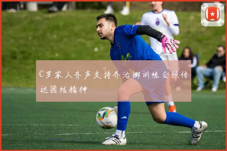 C罗家人齐声支持乔治娜训练合照传达团结精神